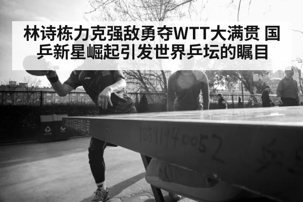 林诗栋力克强敌勇夺WTT大满贯 国乒新星崛起引发世界乒坛的瞩目