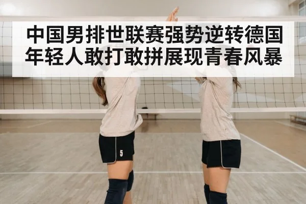 中国男排世联赛强势逆转德国 年轻人敢打敢拼展现青春风暴